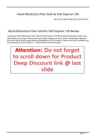 Vikuiti Blickschutz Filter Gold für Dell Inspiron 15R
2013-10-13 20:04:27 By B*e*s*t V*a*l*u*e

Vikuiti Blickschutz Filter Gold für Dell Inspiron 15R Review
Looking for Vikuiti Blickschutz Filter Gold für Dell Inspiron 15R? We have found the best review. One
place where you can get these product is through shopping on online stores. We already evaluated
price with many stores and guarantee affordable price from Amazon. Deals on this item available only
for limited time, so Don't Miss it...!! Follow the link at the end slides.

page 1 / 5

 