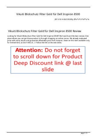 Vikuiti Blickschutz Filter Gold für Dell Inspiron 8500
2013-10-14 06:59:58 By B*e*s*t V*a*l*u*e

Vikuiti Blickschutz Filter Gold für Dell Inspiron 8500 Review
Looking for Vikuiti Blickschutz Filter Gold für Dell Inspiron 8500? We have found the best review. One
place where you can get these product is through shopping on online stores. We already evaluated
price with many stores and guarantee affordable price from Amazon. Deals on this item available only
for limited time, so Don't Miss it...!! Follow the link at the end slides.

page 1 / 5

 