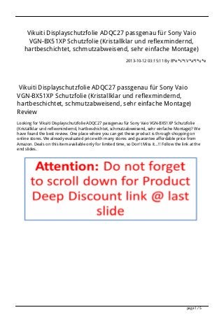 Vikuiti Displayschutzfolie ADQC27 passgenau für Sony Vaio
VGN-BX51XP Schutzfolie (Kristallklar und reflexmindernd,
hartbeschichtet, schmutzabweisend, sehr einfache Montage)
2013-10-12 03:15:11 By B*e*s*t V*a*l*u*e

Vikuiti Displayschutzfolie ADQC27 passgenau für Sony Vaio
VGN-BX51XP Schutzfolie (Kristallklar und reflexmindernd,
hartbeschichtet, schmutzabweisend, sehr einfache Montage)
Review
Looking for Vikuiti Displayschutzfolie ADQC27 passgenau für Sony Vaio VGN-BX51XP Schutzfolie
(Kristallklar und reflexmindernd, hartbeschichtet, schmutzabweisend, sehr einfache Montage)? We
have found the best review. One place where you can get these product is through shopping on
online stores. We already evaluated price with many stores and guarantee affordable price from
Amazon. Deals on this item available only for limited time, so Don't Miss it...!! Follow the link at the
end slides.

page 1 / 5

 