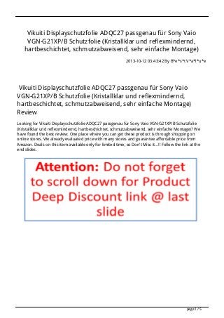Vikuiti Displayschutzfolie ADQC27 passgenau für Sony Vaio
VGN-G21XP/B Schutzfolie (Kristallklar und reflexmindernd,
hartbeschichtet, schmutzabweisend, sehr einfache Montage)
2013-10-12 03:43:42 By B*e*s*t V*a*l*u*e

Vikuiti Displayschutzfolie ADQC27 passgenau für Sony Vaio
VGN-G21XP/B Schutzfolie (Kristallklar und reflexmindernd,
hartbeschichtet, schmutzabweisend, sehr einfache Montage)
Review
Looking for Vikuiti Displayschutzfolie ADQC27 passgenau für Sony Vaio VGN-G21XP/B Schutzfolie
(Kristallklar und reflexmindernd, hartbeschichtet, schmutzabweisend, sehr einfache Montage)? We
have found the best review. One place where you can get these product is through shopping on
online stores. We already evaluated price with many stores and guarantee affordable price from
Amazon. Deals on this item available only for limited time, so Don't Miss it...!! Follow the link at the
end slides.

page 1 / 5

 