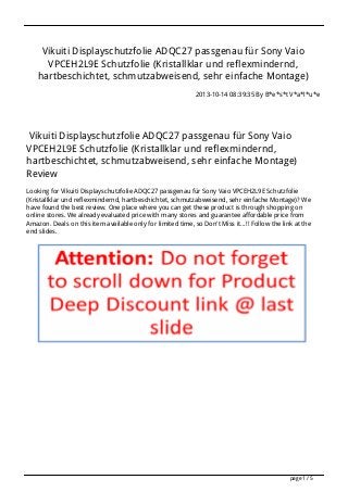 Vikuiti Displayschutzfolie ADQC27 passgenau für Sony Vaio
VPCEH2L9E Schutzfolie (Kristallklar und reflexmindernd,
hartbeschichtet, schmutzabweisend, sehr einfache Montage)
2013-10-14 08:39:35 By B*e*s*t V*a*l*u*e

Vikuiti Displayschutzfolie ADQC27 passgenau für Sony Vaio
VPCEH2L9E Schutzfolie (Kristallklar und reflexmindernd,
hartbeschichtet, schmutzabweisend, sehr einfache Montage)
Review
Looking for Vikuiti Displayschutzfolie ADQC27 passgenau für Sony Vaio VPCEH2L9E Schutzfolie
(Kristallklar und reflexmindernd, hartbeschichtet, schmutzabweisend, sehr einfache Montage)? We
have found the best review. One place where you can get these product is through shopping on
online stores. We already evaluated price with many stores and guarantee affordable price from
Amazon. Deals on this item available only for limited time, so Don't Miss it...!! Follow the link at the
end slides.

page 1 / 5

 