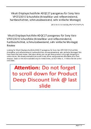 Vikuiti Displayschutzfolie ADQC27 passgenau für Sony Vaio
VPCF23S1E Schutzfolie (Kristallklar und reflexmindernd,
hartbeschichtet, schmutzabweisend, sehr einfache Montage)
2013-10-13 13:16:43 By B*e*s*t V*a*l*u*e
Vikuiti Displayschutzfolie ADQC27 passgenau für Sony Vaio
VPCF23S1E Schutzfolie (Kristallklar und reflexmindernd,
hartbeschichtet, schmutzabweisend, sehr einfache Montage)
Review
Looking for Vikuiti Displayschutzfolie ADQC27 passgenau für Sony Vaio VPCF23S1E Schutzfolie
(Kristallklar und reflexmindernd, hartbeschichtet, schmutzabweisend, sehr einfache Montage)? We
have found the best review. One place where you can get these product is through shopping on
online stores. We already evaluated price with many stores and guarantee affordable price from
Amazon. Deals on this item available only for limited time, so Don't Miss it...!! Follow the link at the
end slides.
page 1 / 5
 