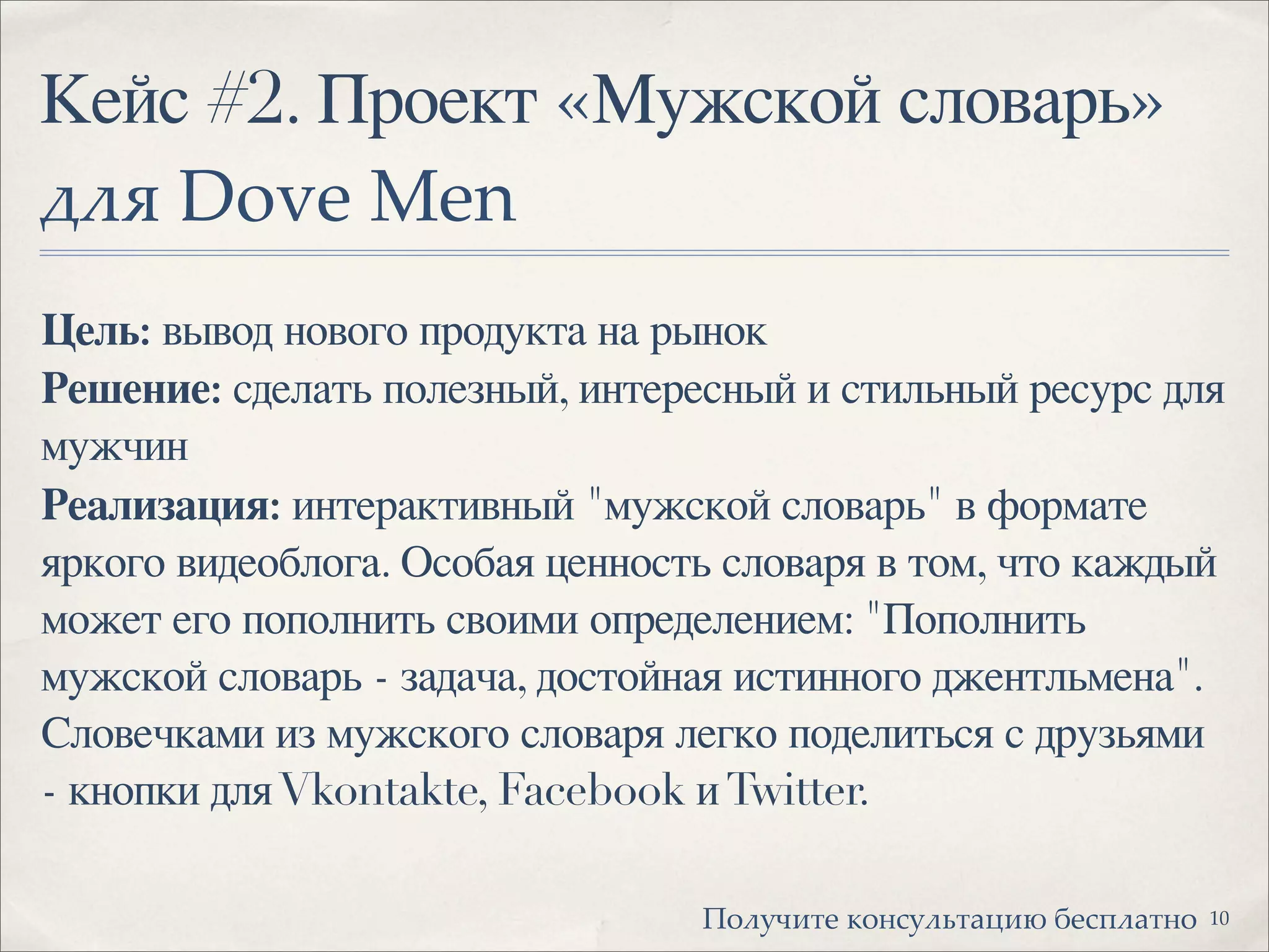 Кейс #2. Проект «Мужской словарь»
!"# Dove Men
Цель: вывод нового продукта на рынок
Решение: сделать полезный, интересный и стильный ресурс для
мужчин
Реализация: интерактивный "мужской словарь" в формате
яркого видеоблога. Особая ценность словаря в том, что каждый
может его пополнить своими определением: "Пополнить
мужской словарь - задача, достойная истинного джентльмена".
Словечками из мужского словаря легко поделиться с друзьями
- кнопки дляVkontakte, Facebook иTwitter.
10!"#$%&'( )"*+$#,'-.&/ 0(+1#-'*"
 