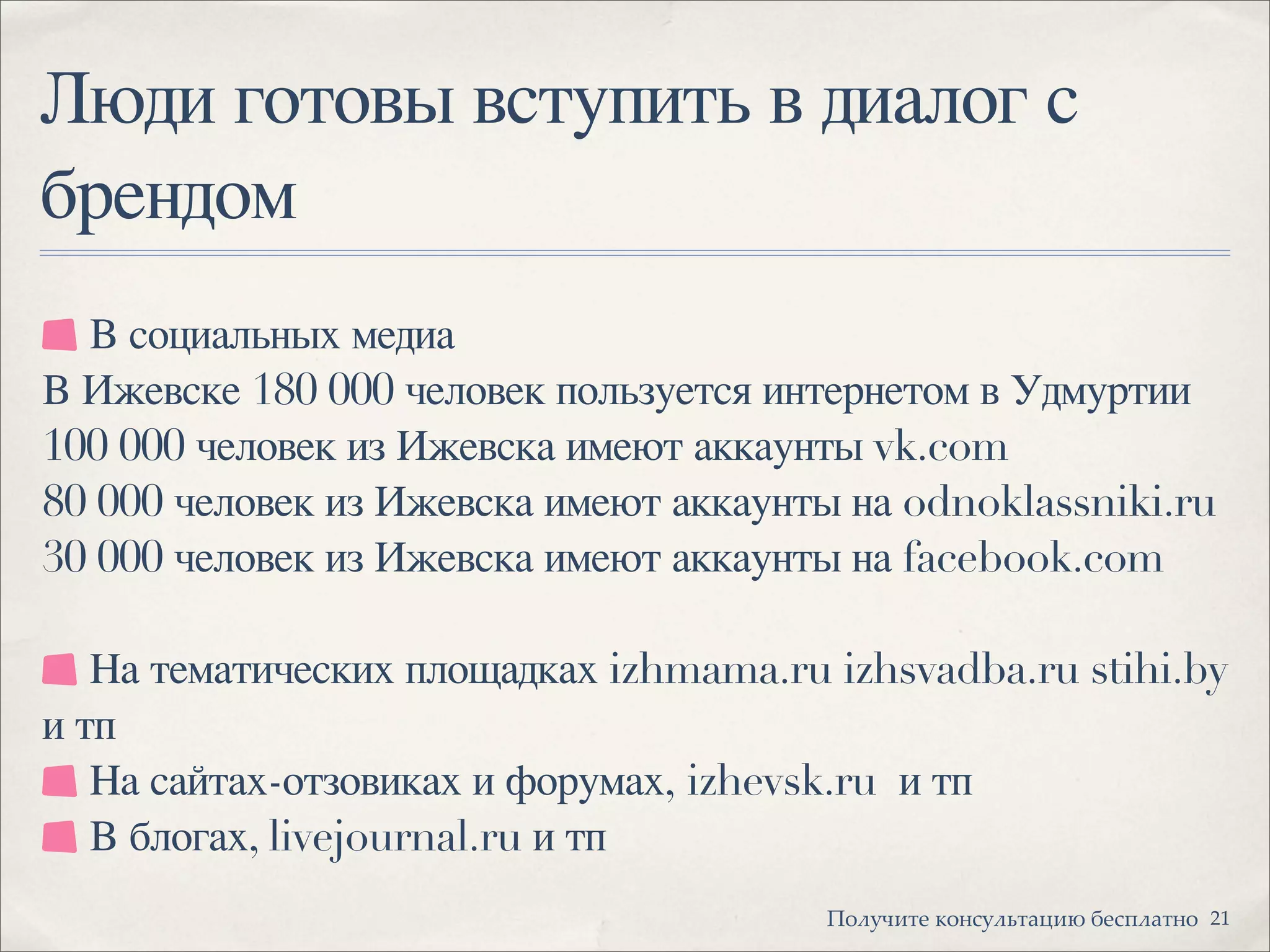 Люди готовы вступить в диалог с
брендом
21!"#$%&'( )"*+$#,'-.&/ 0(+1#-'*"
В социальных медиа
В Ижевске 180 000 человек пользуется интернетом в Удмуртии
100 000 человек из Ижевска имеют аккаунты vk.com
80 000 человек из Ижевска имеют аккаунты на odnoklassniki.ru
30 000 человек из Ижевска имеют аккаунты на facebook.com
На тематических площадках izhmama.ru izhsvadba.ru stihi.by
и тп
На сайтах-отзовиках и форумах, izhevsk.ru  и тп
В блогах, livejournal.ru и тп
 