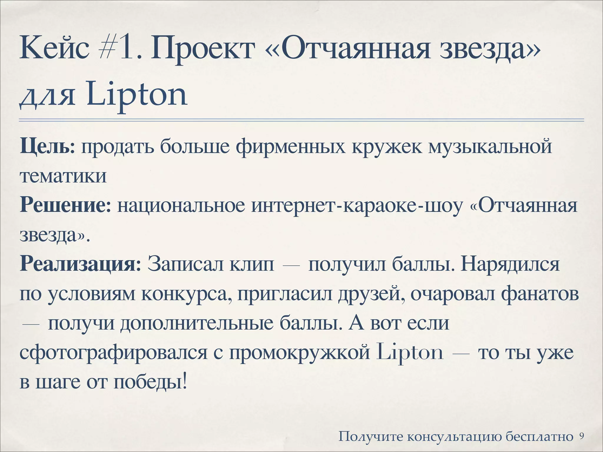 Кейс #1. Проект «Отчаянная звезда»
!"# Lipton
Цель: продать больше фирменных кружек музыкальной
тематики
Решение: национальное интернет-караоке-шоу «Отчаянная
звезда».
Реализация: Записал клип — получил баллы. Нарядился
по условиям конкурса, пригласил друзей, очаровал фанатов
— получи дополнительные баллы. А вот если
сфотографировался с промокружкой Lipton — то ты уже
в шаге от победы!
9!"#$%&'( )"*+$#,'-.&/ 0(+1#-'*"
 