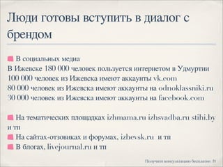 Люди готовы вступить в диалог с
брендом
21!"#$%&'( )"*+$#,'-.&/ 0(+1#-'*"
В социальных медиа
В Ижевске 180 000 человек пользуется интернетом в Удмуртии
100 000 человек из Ижевска имеют аккаунты vk.com
80 000 человек из Ижевска имеют аккаунты на odnoklassniki.ru
30 000 человек из Ижевска имеют аккаунты на facebook.com
На тематических площадках izhmama.ru izhsvadba.ru stihi.by
и тп
На сайтах-отзовиках и форумах,izhevsk.ruи тп
В блогах, livejournal.ru и тп
 