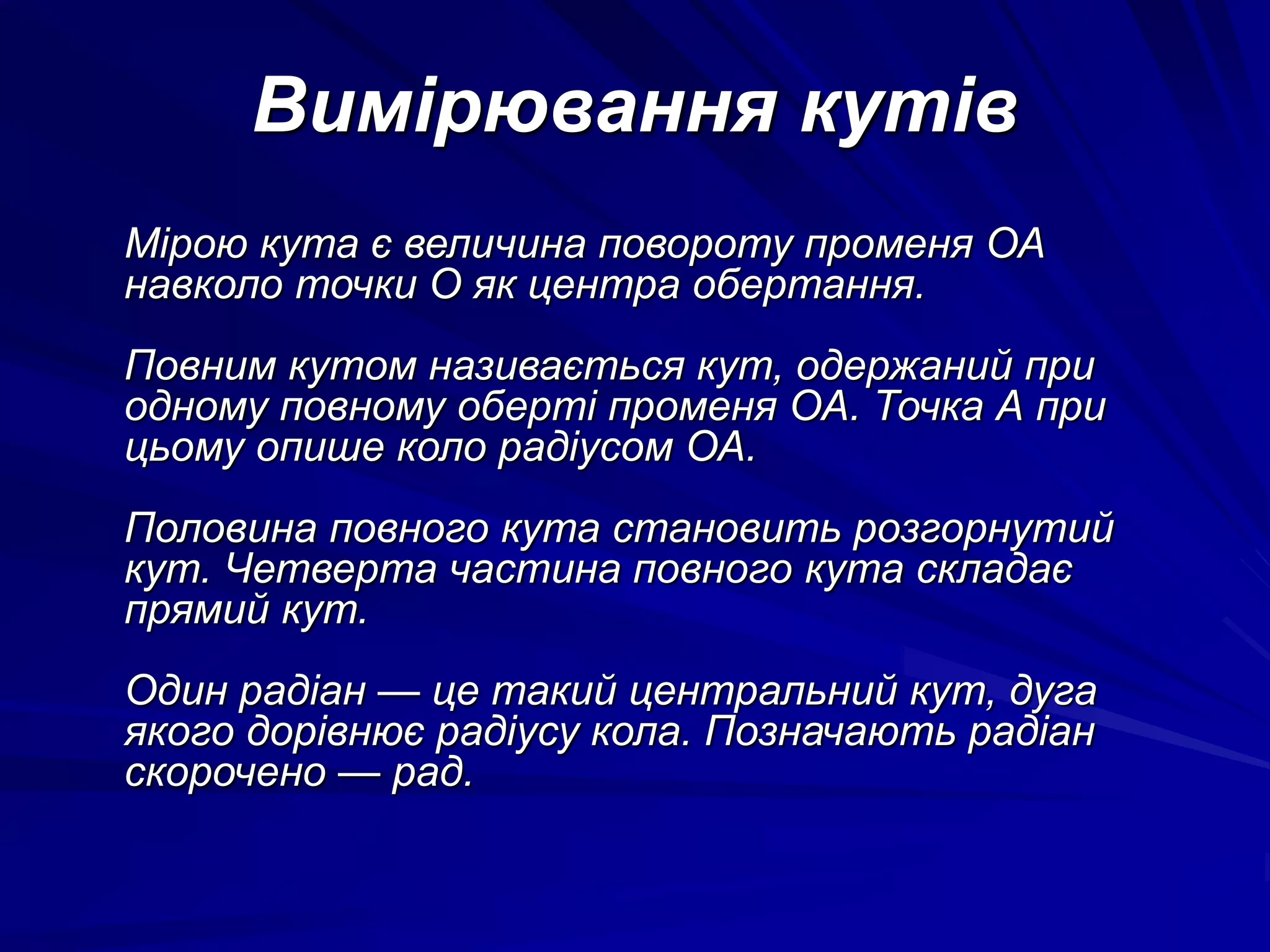 Вимірювання кутів 
Мірою кута є величина повороту променя ОА 
навколо точки О як центра обертання. 
Повним кутом називається кут, одержаний при 
одному повному оберті променя ОА. Точка А при 
цьому опише коло радіусом ОА. 
Половина повного кута становить розгорнутий 
кут. Четверта частина повного кута складає 
прямий кут. 
Один радіан — це такий центральний кут, дуга 
якого дорівнює радіусу кола. Позначають радіан 
скорочено — рад. 
 