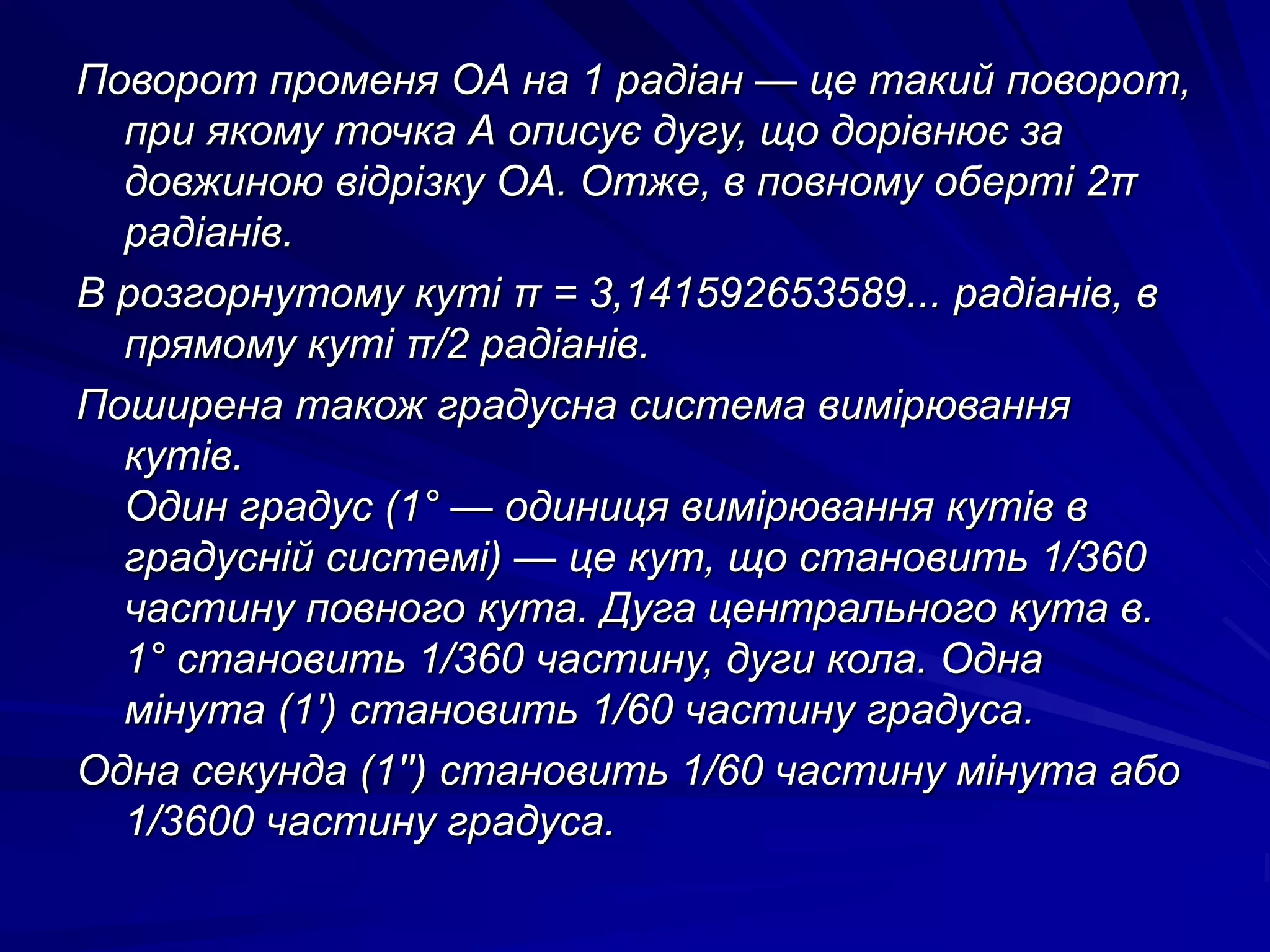 Поворот променя ОА на 1 радіан — це такий поворот, 
при якому точка А описує дугу, що дорівнює за 
довжиною відрізку ОА. Отже, в повному оберті 2π 
радіанів. 
В розгорнутому куті π = 3,141592653589... радіанів, в 
прямому куті π/2 радіанів. 
Поширена також градусна система вимірювання 
кутів. 
Один градус (1° — одиниця вимірювання кутів в 
градусній системі) — це кут, що становить 1/360 
частину повного кута. Дуга центрального кута в. 
1° становить 1/360 частину, дуги кола. Одна 
мінута (1') становить 1/60 частину градуса. 
Одна секунда (1'') становить 1/60 частину мінута або 
1/3600 частину градуса. 
 