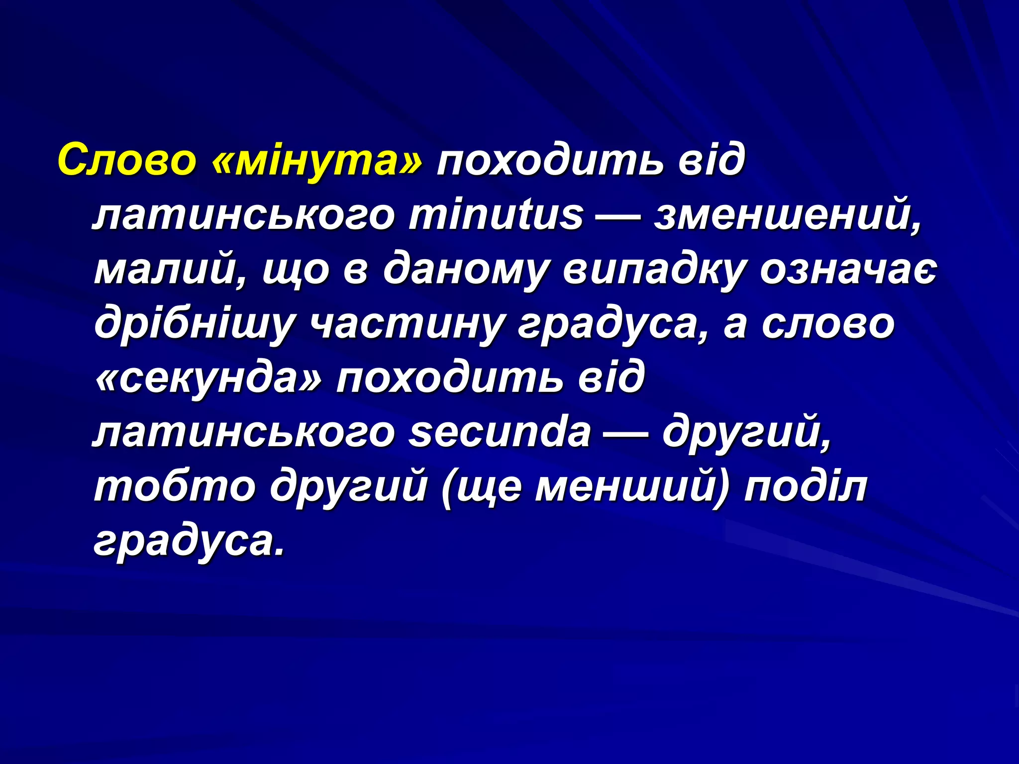 Слово «мінута» походить від 
латинського minutus — зменшений, 
малий, що в даному випадку означає 
дрібнішу частину градуса, а слово 
«секунда» походить від 
латинського secunda — другий, 
тобто другий (ще менший) поділ 
градуса. 
 