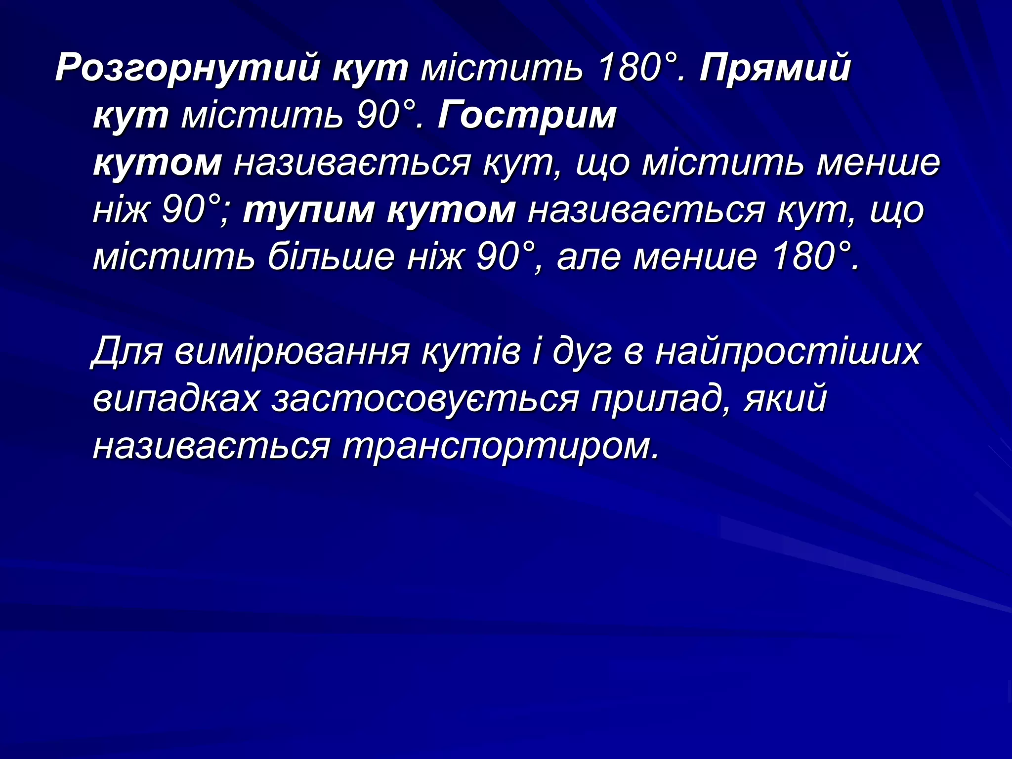 Розгорнутий кут містить 180°. Прямий 
кут містить 90°. Гострим 
кутом називається кут, що містить менше 
ніж 90°; тупим кутом називається кут, що 
містить більше ніж 90°, але менше 180°. 
Для вимірювання кутів і дуг в найпростіших 
випадках застосовується прилад, який 
називається транспортиром. 

