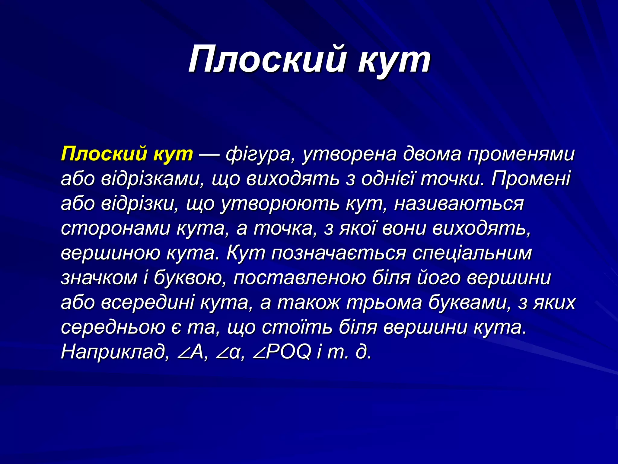 Плоский кут 
Плоский кут — фігура, утворена двома променями 
або відрізками, що виходять з однієї точки. Промені 
або відрізки, що утворюють кут, називаються 
сторонами кута, а точка, з якої вони виходять, 
вершиною кута. Кут позначається спеціальним 
значком і буквою, поставленою біля його вершини 
або всередині кута, а також трьома буквами, з яких 
середньою є та, що стоїть біля вершини кута. 
Наприклад, ∠A, ∠α, ∠POQ і т. д. 
 