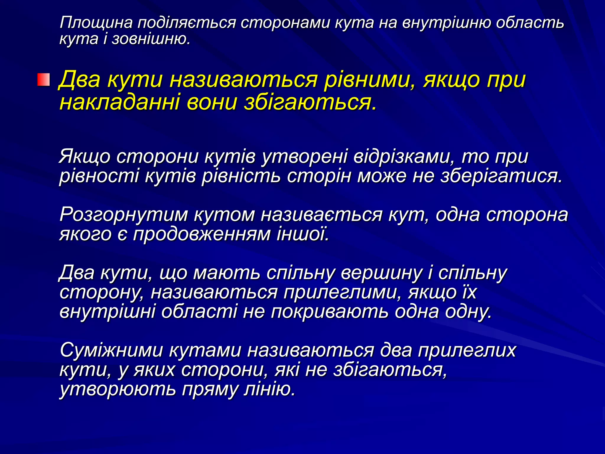 Площина поділяється сторонами кута на внутрішню область 
кута і зовнішню. 
Два кути називаються рівними, якщо при 
накладанні вони збігаються. 
Якщо сторони кутів утворені відрізками, то при 
рівності кутів рівність сторін може не зберігатися. 
Розгорнутим кутом називається кут, одна сторона 
якого є продовженням іншої. 
Два кути, що мають спільну вершину і спільну 
сторону, називаються прилеглими, якщо їх 
внутрішні області не покривають одна одну. 
Суміжними кутами називаються два прилеглих 
кути, у яких сторони, які не збігаються, 
утворюють пряму лінію. 
 