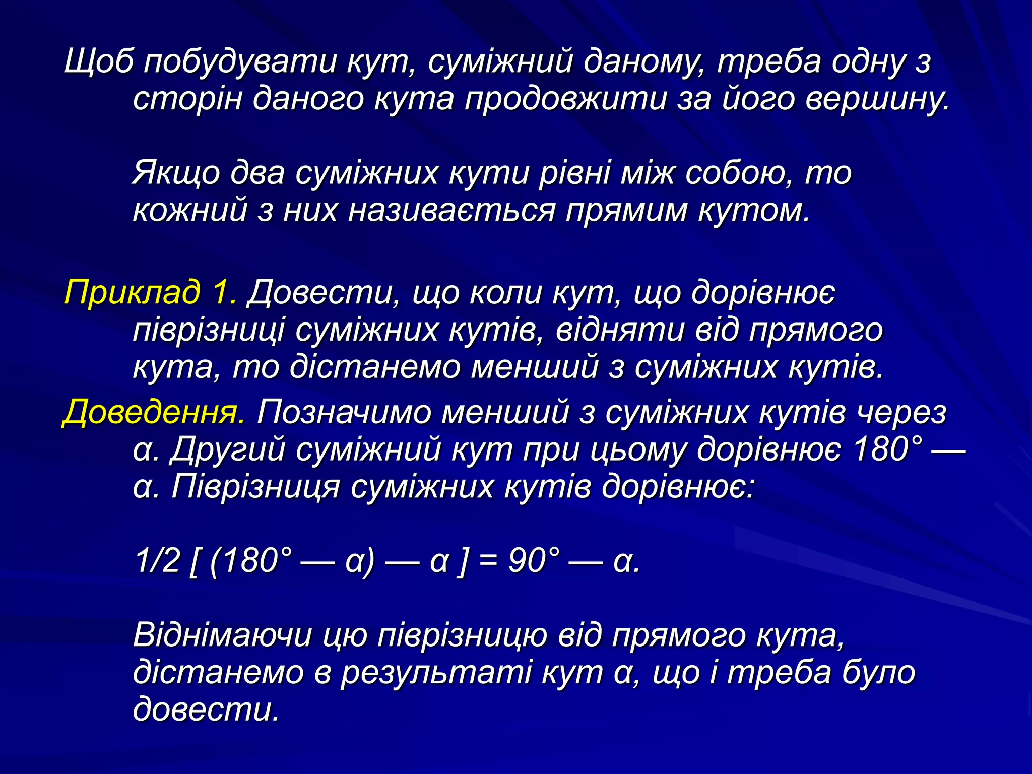 Щоб побудувати кут, суміжний даному, треба одну з 
сторін даного кута продовжити за його вершину. 
Якщо два суміжних кути рівні між собою, то 
кожний з них називається прямим кутом. 
Приклад 1. Довести, що коли кут, що дорівнює 
піврізниці суміжних кутів, відняти від прямого 
кута, то дістанемо менший з суміжних кутів. 
Доведення. Позначимо менший з суміжних кутів через 
α. Другий суміжний кут при цьому дорівнює 180° — 
α. Піврізниця суміжних кутів дорівнює: 
1/2 [ (180° — α) — α ] = 90° — α. 
Віднімаючи цю піврізницю від прямого кута, 
дістанемо в результаті кут α, що і треба було 
довести. 
 