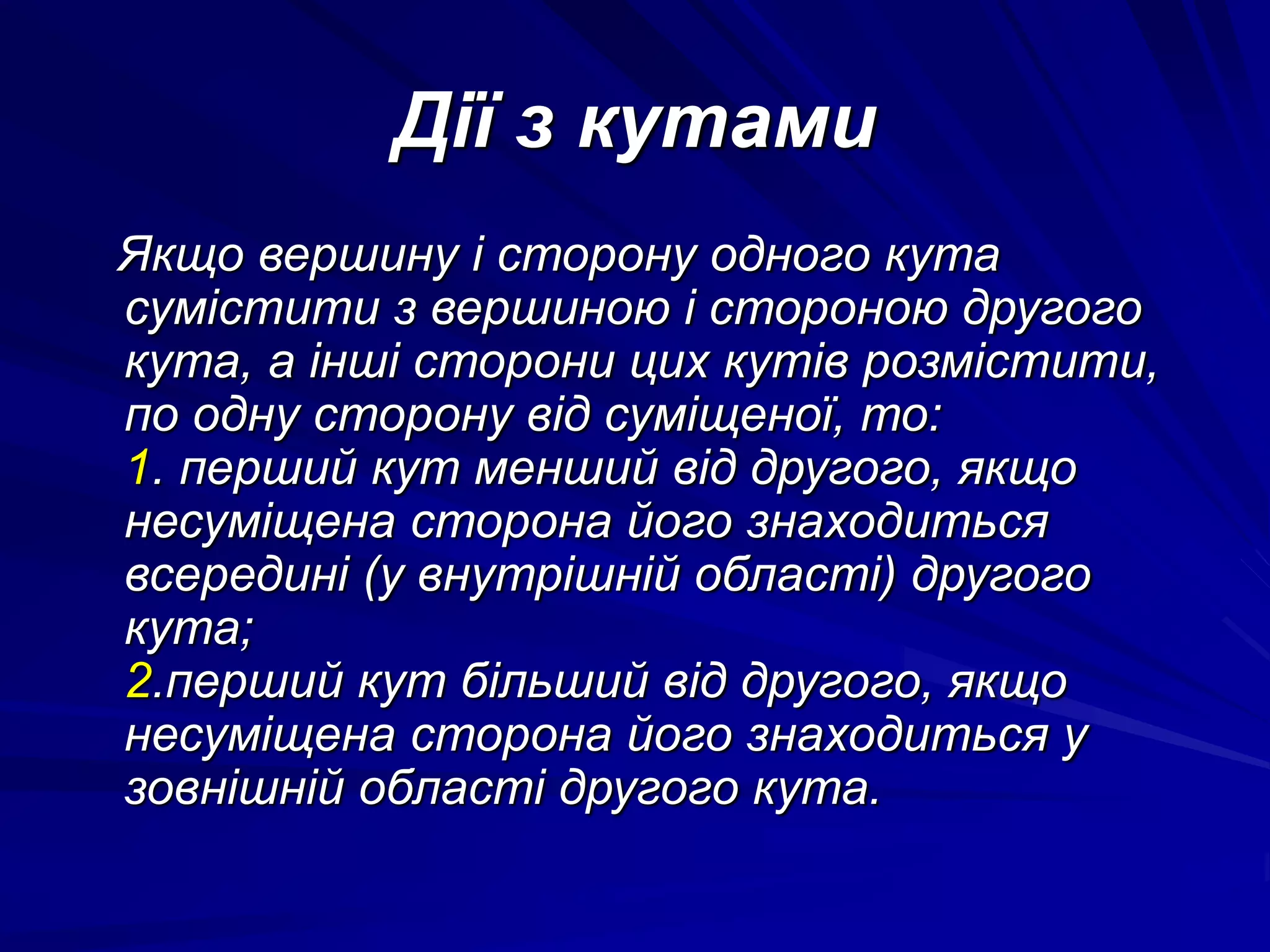 Дії з кутами 
Якщо вершину і сторону одного кута 
сумістити з вершиною і стороною другого 
кута, а інші сторони цих кутів розмістити, 
по одну сторону від суміщеної, то: 
1. перший кут менший від другого, якщо 
несуміщена сторона його знаходиться 
всередині (у внутрішній області) другого 
кута; 
2.перший кут більший від другого, якщо 
несуміщена сторона його знаходиться у 
зовнішній області другого кута. 
 