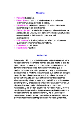 Glosario:

   Penuria: Escasez.
   Genocidio: crimen cometido con el propósito de
    examinar un grupo étnico o social.
   Exorbitante: excesivo que sale de los límites de lo
    razonable: precio exorbitante.
   Extrapolación: procedimiento que consiste en llenar la
    aplicación de una ley o el conocimiento de una función
    mas allá de los limites en la que han sido
    averiguados.
   Holocausto: entre los judíos, sacrificio en el que se
    quemaban enteramente a la victima.
   Comunas: municipios.
   Hambruna: hambre.



                         Reflexión

En esta lección me hizo reflexionar sobre como cuidar a
nuestro planeta y como lo hemos dañado hasta el día de
hoy, por eso nosotros como seres humanos debemos
tomar conciencia de los daños irreversibles que le
podemos hacer a nuestro planeta, por que lo estamos
destruyendo al matar a los animales que están en peligro
de extinción, al contaminar sus ríos, al contaminar el
aire y la tierra etc. por que al fin de cuentas nosotros
vivimos en el y sin el nosotros no existiéramos, tenemos
que limpiarlo y procurar no ensuciarlo para así vivir en un
planeta limpio y poder disfrutar de una hermosa
naturaleza y así poder dejarles a nuestros hijos y nietos
un planeta lleno de vida, tenemos que reflexionar porque
nuestro planeta se esta meriendo y no lo vemos por
nuestra ignorancia o por que no lo tomamos en cuenta
pero en realidad nuestro planeta es nuestra prioridad.
 