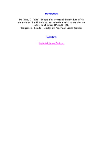 Referencia

 De Duve, C. (2008). Lo que nos depara el futuro: Las cifras
no mienten . En M. wallace , una mirada a nuestro mundo : 50
                años en el futuro (Págs .12-15).
  Tenness e e , Estados Unidos de America: Grupo Nelson .


                         Nombre:

                  Leticia López Quiroz
 