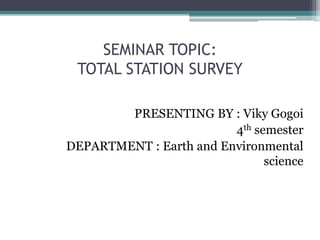 SEMINAR TOPIC:
TOTAL STATION SURVEY
PRESENTING BY : Viky Gogoi
4th semester
DEPARTMENT : Earth and Environmental
science
 