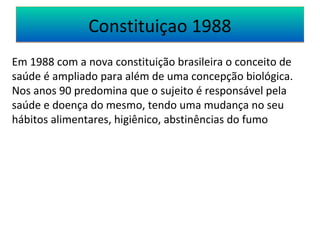 CCoonnssttiittuuiiççaaoo 11998888 
Em 1988 com a nova constituição brasileira o conceito de 
saúde é ampliado para além de uma concepção biológica. 
Nos anos 90 predomina que o sujeito é responsável pela 
saúde e doença do mesmo, tendo uma mudança no seu 
hábitos alimentares, higiênico, abstinências do fumo 
 