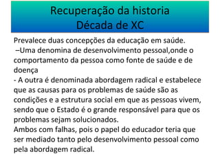 Recuperação da historia 
Década de XC 
Prevalece duas concepções da educação em saúde. 
–Uma denomina de desenvolvimento pessoal,onde o 
comportamento da pessoa como fonte de saúde e de 
doença 
- A outra é denominada abordagem radical e estabelece 
que as causas para os problemas de saúde são as 
condições e a estrutura social em que as pessoas vivem, 
sendo que o Estado é o grande responsável para que os 
problemas sejam solucionados. 
Ambos com falhas, pois o papel do educador teria que 
ser mediado tanto pelo desenvolvimento pessoal como 
pela abordagem radical. 
 