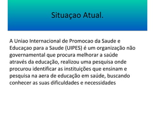 SSiittuuaaççaaoo AAttuuaall.. 
A Uniao Internacional de Promocao da Saude e 
Educaçao para a Saude (UIPES) é um organização não 
governamental que procura melhorar a saúde 
através da educação, realizou uma pesquisa onde 
procurou identificar as instituições que ensinam e 
pesquisa na aera de educação em saúde, buscando 
conhecer as suas dificuldades e necessidades 
 