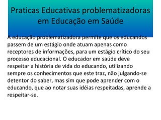 Praticas Educativas problematizadoras 
em Educação em Saúde 
A educação problematizadora permite que os educandos 
passem de um estágio onde atuam apenas como 
receptores de informações, para um estágio crítico do seu 
processo educacional. O educador em saúde deve 
respeitar a história de vida do educando, utilizando 
sempre os conhecimentos que este traz, não julgando-se 
detentor do saber, mas sim que pode aprender com o 
educando, que ao notar suas idéias respeitadas, aprende a 
respeitar-se. 
 