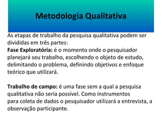 MMeettooddoollooggiiaa QQuuaalliittaattiivvaa 
As etapas de trabalho da pesquisa qualitativa podem ser 
divididas em três partes: 
Fase Exploratória: é o momento onde o pesquisador 
planejará seu trabalho, escolhendo o objeto de estudo, 
delimitando o problema, definindo objetivos e enfoque 
teórico que utilizará. 
Trabalho de campo: é uma fase sem a qual a pesquisa 
qualitativa não seria possível. Como instrumentos 
para coleta de dados o pesquisador utilizará a entrevista, a 
observação participante. 
 