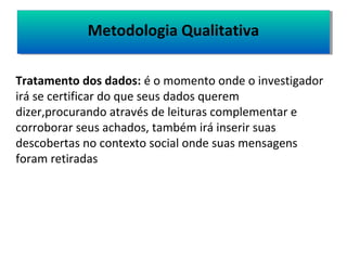 MMeettooddoollooggiiaa QQuuaalliittaattiivvaa 
Tratamento dos dados: é o momento onde o investigador 
irá se certificar do que seus dados querem 
dizer,procurando através de leituras complementar e 
corroborar seus achados, também irá inserir suas 
descobertas no contexto social onde suas mensagens 
foram retiradas 
 