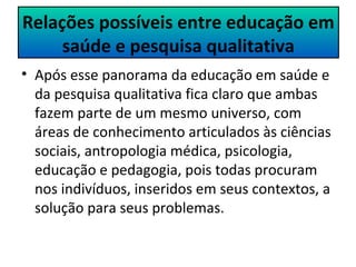 Relações possíveis entre educação em 
saúde e pesquisa qualitativa 
• Após esse panorama da educação em saúde e 
da pesquisa qualitativa fica claro que ambas 
fazem parte de um mesmo universo, com 
áreas de conhecimento articulados às ciências 
sociais, antropologia médica, psicologia, 
educação e pedagogia, pois todas procuram 
nos indivíduos, inseridos em seus contextos, a 
solução para seus problemas. 
 