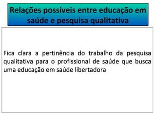 Relações possíveis entre educação em 
saúde e pesquisa qualitativa 
Fica clara a pertinência do trabalho da pesquisa 
qualitativa para o profissional de saúde que busca 
uma educação em saúde libertadora 
 