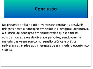 Conclusão 
No presente trabalho objetivamos evidenciar as possíveis 
relações entre a educação em saúde e a pesquisa Qualitativa. 
A história da educação em saúde revela que ela foi se 
construindo através de diversos períodos, sendo que na 
maioria das vezes sua compreensão teórica e prática 
estiveram atrelados aos interesses de um modelo econômico 
vigente. 
 
