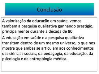 Conclusão 
A valorização da educação em saúde, vemos 
também a pesquisa qualitativa ganhando prestígio, 
principalmente durante a década de 80. 
A educação em saúde e a pesquisa qualitativa 
transitam dentro de um mesmo universo, o que nos 
mostra que ambas se articulam aos conhecimentos 
das ciências sociais, da pedagogia, da educação, da 
psicologia e da antropologia médica. 
 