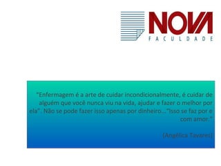 “Enfermagem é a arte de cuidar incondicionalmente, é cuidar de 
alguém que você nunca viu na vida, ajudar e fazer o melhor por 
ela”. Não se pode fazer isso apenas por dinheiro...“Isso se faz por e 
com amor.” 
(Angélica Tavares) 
 