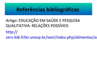 Referências bibliográficas 
Artigo: EDUCAÇÃO EM SAÚDE E PESQUISA 
QUALITATIVA: RELAÇÕES POSSÍVEIS 
http:// 
serv-bib.fcfar.unesp.br/seer/index.php/alimentos/article/