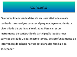 CCoonncceeiittoo 
“A educação em saúde deixa de ser uma atividade a mais 
realizada nos serviços para ser algo que atinge e reorienta a 
diversidade de práticas ai realizadas. Passa a ser um 
instrumento de construção da participação popular nos 
serviços de saúde , e aos mesmo tempo, de aprofundamento da 
intervenção da ciência na vida cotidiana das família e da 
sociedade.” 
 