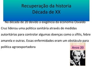 Recuperação da historia 
Década de XX 
Na década de 20 devido a exigência da economia Osvaldo 
Cruz liderou uma politica sanitária através de medidas 
autoritárias para controlar algumas doenças como a sífilis, febre 
amarela e outras. Essas enfermidades eram um obstáculo para 
política agroexportadora 
 