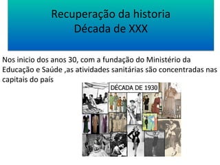 Recuperação da historia 
Década de XXX 
Nos inicio dos anos 30, com a fundação do Ministério da 
Educação e Saúde ,as atividades sanitárias são concentradas nas 
capitais do país 
 
