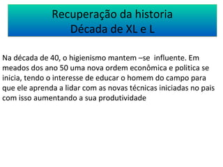 Recuperação da historia 
Década de XL e L 
Na década de 40, o higienismo mantem –se influente. Em 
meados dos ano 50 uma nova ordem econômica e politica se 
inicia, tendo o interesse de educar o homem do campo para 
que ele aprenda a lidar com as novas técnicas iniciadas no pais 
com isso aumentando a sua produtividade 
 