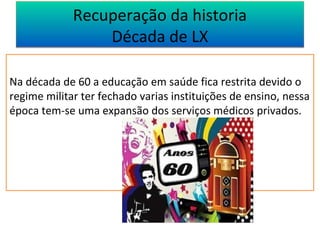 Recuperação da historia 
Década de LX 
Na década de 60 a educação em saúde fica restrita devido o 
regime militar ter fechado varias instituições de ensino, nessa 
época tem-se uma expansão dos serviços médicos privados. 
 