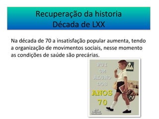 Recuperação da historia 
Década de LXX 
Na década de 70 a insatisfação popular aumenta, tendo 
a organização de movimentos sociais, nesse momento 
as condições de saúde são precárias. 
 