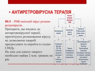 ВІЛ – РНК-вмісний вірус родини
ретровірусів.
Препарати, що входять до
антиретровірусної терапії,
пригнічують розмноження вірусу,
не дозволяючи хворобі
прогресувати та перейти в стадію
СНІДу.
На ліки для одного хворого
необхідно майже 2 млн. гривень на
рік.
• АНТИРЕТРОВІРУСНА ТЕРАПІЯ
 