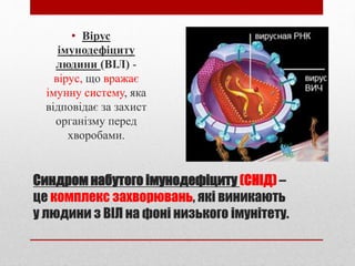 Синдром набутого імунодефіциту (СНІД) –
це комплекс захворювань, які виникають
у людини з ВІЛ на фоні низького імунітету.
• Вірус
імунодефіциту
людини (ВІЛ) -
вірус, що вражає
імунну систему, яка
відповідає за захист
організму перед
хворобами.
 
