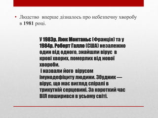 У 1983р. Люк Монтаньє (Франція) та у
1984р. Роберт Галло (США) незалежно
один від одного, знайшли вірус в
крові хворих, померлих від нової
хвороби.
і назвали його вірусом
імунодефіциту людини. Збудник —
вірус, що має вигляд спіралі в
трикутній серцевині. За короткий час
ВIЛ поширився в усьому свiтi.
• Людство вперше дiзналось про небезпечну хворобу
в 1981 роцi.
 