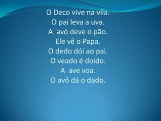 O Deco vive na vila.
O pai leva a uva.
A avó deve o pão.
Ele vê o Papa.
O dedo dói ao pai.
O veado é doido.
A ave voa.
O avô dá o dado.

 