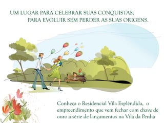 UM LUGAR PARA CELEBRAR SUAS CONQUISTAS,
     PARA EVOLUIR SEM PERDER AS SUAS ORIGENS.




               Conheça o Residencial Vila Esplêndida, o
               empreendimento que vem fechar com chave de
               ouro a série de lançamentos na Vila da Penha
 
