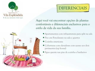 DIFERENCIAIS

Aqui você vai encontrar opções de plantas
confortáveis e diferenciais exclusivos para o
estilo de vida da sua família.
       Apartamentos com infraestrutura para split na sala
       Piso em Porcelanato na sala e quartos
       Cozinha americana
       Coberturas com elevadores com acesso aos dois
       pavimentos (up house)
       Água quente nas pias de cozinha e banheiros
 