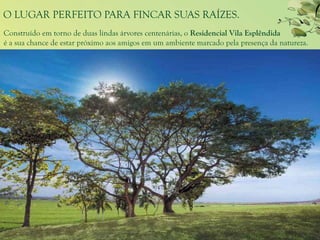 O LUGAR PERFEITO PARA FINCAR SUAS RAÍZES.
Construído em torno de duas lindas árvores centenárias, o Residencial Vila Esplêndida
é a sua chance de estar próximo aos amigos em um ambiente marcado pela presença da natureza.
 