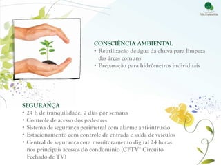 CONSCIÊNCIA AMBIENTAL
                            • Reutilização de água da chuva para limpeza
                              das áreas comuns
                            • Preparação para hidrômetros individuais




SEGURANÇA
• 24 h de tranquilidade, 7 dias por semana
• Controle de acesso dos pedestres
• Sistema de segurança perimetral com alarme anti-intrusão
• Estacionamento com controle de entrada e saída de veículos
• Central de segurança com monitoramento digital 24 horas
  nos principais acessos do condomínio (CFTV* Circuito
  Fechado de TV)
 