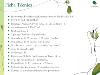 Ficha Técnica

  Proprietário: Brookfield RJ Empreendimentos Imobiliários S.A.
  CNPJ: 29.964.749/0001-30
  Endereço: Avenida Oliveira Belo, 14 - Vila da Penha - RJ
  Área do terreno: 9.504.67 m²
  Nº de edifícios: 2
  Tipologia: Residencial multifamiliar
  96 unidades de 03 quartos c/ 03 suítes e lavabo
  96 unidades de 04 quartos com 2 suítes
  16 coberturas duplex, com o conceito “up houses”
  Total de unidades: 208
  Nº de vagas: 323
  Pavimentos: Subsolo Semienterrado, Térreo Geral,
  1º ao 12º pavimentos, 13º pavimento,
  Dependência do 13º pavimento e Telhado.
  Unidades por pavimento: 08 unidades por andar
  Número de elevadores: 04 elevadores por edifício
 