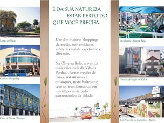 É DA SUA NATUREZA
                            ESTAR PERTO DO
                      QUE VOCÊ PRECISA.


Largo do Bicão         Um dos maiores shoppings        Academia Oliveira Belo
                       da região, universidades,
                       além de casas de espetáculo e
                       diversão.

                       Na Oliveira Belo, a avenida
                       mais valorizada da Vila da
                       Penha, diversas opções de
Carioca Shopping       bares, restaurantes e
                                                       Escola de Inglês - CCAA
                       quiosques, neste bairro que
                       vem se transformando em
                       um importante polo
                       gastronômico da cidade.




Casa de Show Olimpo
                                                       Est. Vicente de Carvalho - Metrô
 