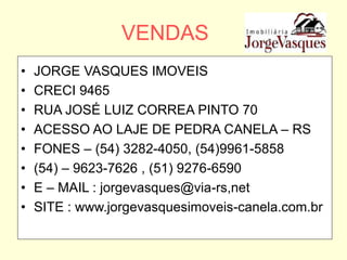 VENDAS
• JORGE VASQUES IMOVEIS
• CRECI 9465
• RUA JOSÉ LUIZ CORREA PINTO 70
• ACESSO AO LAJE DE PEDRA CANELA – RS
• FONES – (54) 3282-4050, (54)9961-5858
• (54) – 9623-7626 , (51) 9276-6590
• E – MAIL : jorgevasques@via-rs,net
• SITE : www.jorgevasquesimoveis-canela.com.br
 